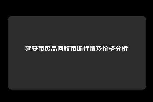 延安市废品回收市场行情及价格分析