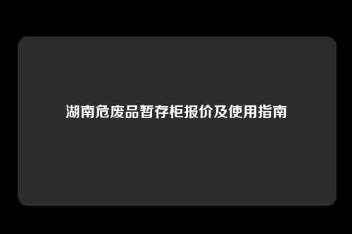 湖南危废品暂存柜报价及使用指南