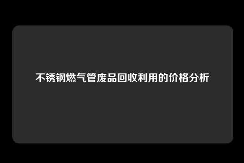 不锈钢燃气管废品回收利用的价格分析