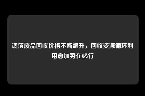 铜箔废品回收价格不断飙升，回收资源循环利用愈加势在必行