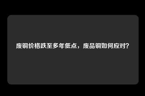 废铜价格跌至多年低点，废品铜如何应对？