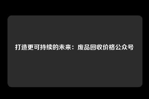 打造更可持续的未来：废品回收价格公众号