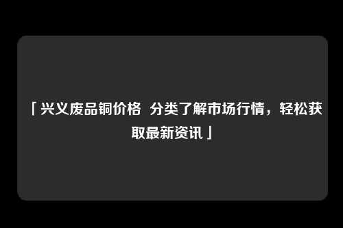 「兴义废品铜价格  分类了解市场行情，轻松获取最新资讯」