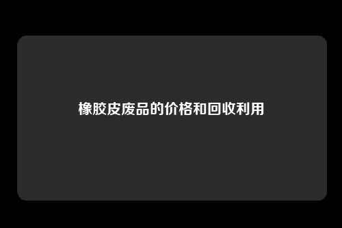 橡胶皮废品的价格和回收利用