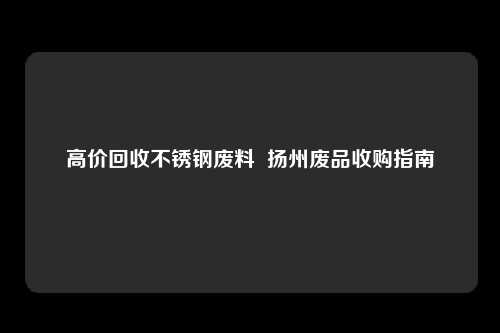 高价回收不锈钢废料  扬州废品收购指南