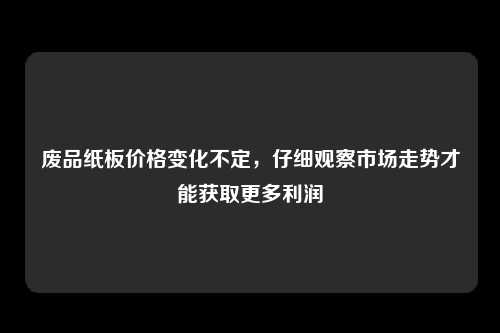 废品纸板价格变化不定，仔细观察市场走势才能获取更多利润