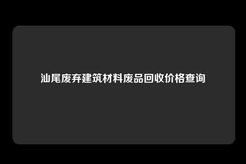 汕尾废弃建筑材料废品回收价格查询