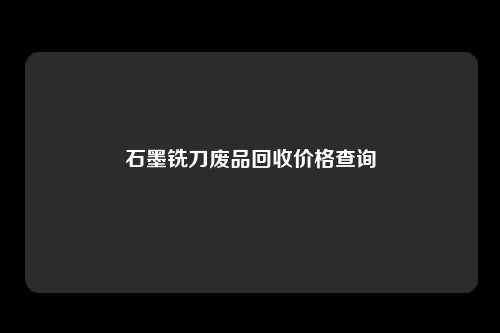 石墨铣刀废品回收价格查询