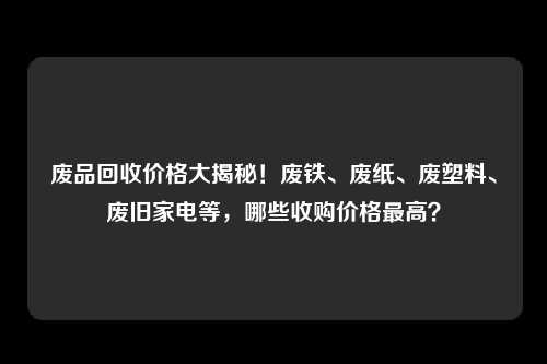 废品回收价格大揭秘！废铁、废纸、废塑料、废旧家电等，哪些收购价格最高？