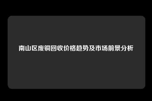 南山区废铜回收价格趋势及市场前景分析