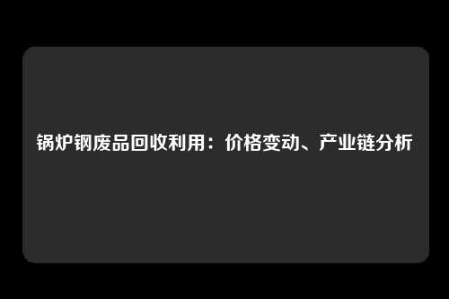 锅炉钢废品回收利用：价格变动、产业链分析