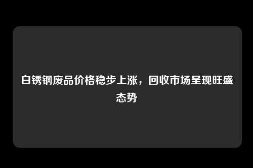 白锈钢废品价格稳步上涨，回收市场呈现旺盛态势