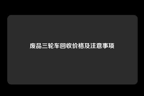 废品三轮车回收价格及注意事项