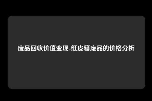 废品回收价值变现-纸皮箱废品的价格分析