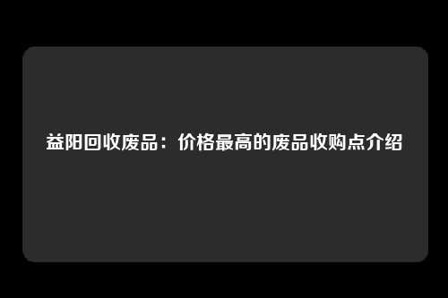 益阳回收废品：价格最高的废品收购点介绍