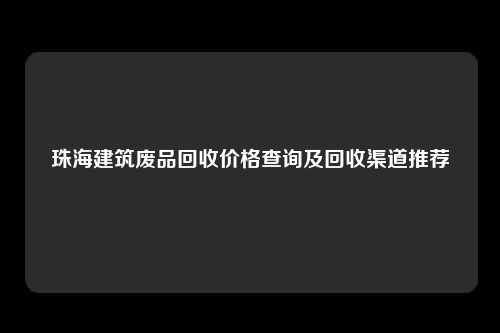 珠海建筑废品回收价格查询及回收渠道推荐