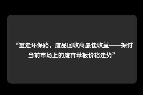 “重走环保路，废品回收商最佳收益——探讨当前市场上的废弃苯板价格走势”