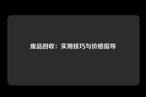 废品回收：实用技巧与价格指导