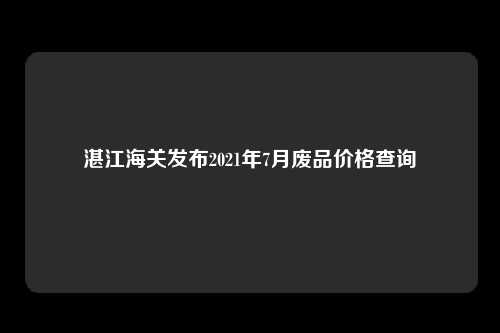 湛江海关发布2021年7月废品价格查询