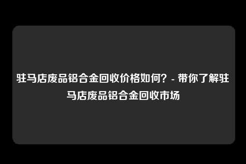 驻马店废品铝合金回收价格如何？- 带你了解驻马店废品铝合金回收市场