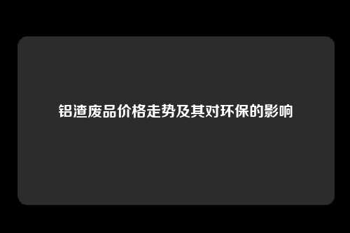 铝渣废品价格走势及其对环保的影响