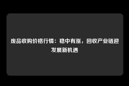 废品收购价格行情：稳中有涨，回收产业链迎发展新机遇