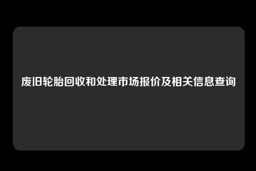 废旧轮胎回收和处理市场报价及相关信息查询