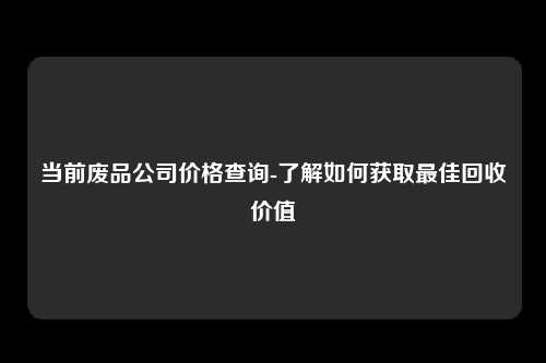 当前废品公司价格查询-了解如何获取最佳回收价值