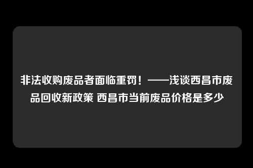 非法收购废品者面临重罚！——浅谈西昌市废品回收新政策 西昌市当前废品价格是多少