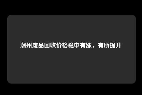 潮州废品回收价格稳中有涨，有所提升