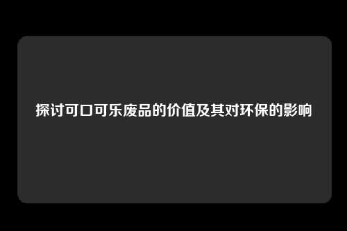 探讨可口可乐废品的价值及其对环保的影响