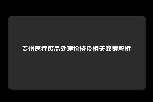 贵州医疗废品处理价格及相关政策解析