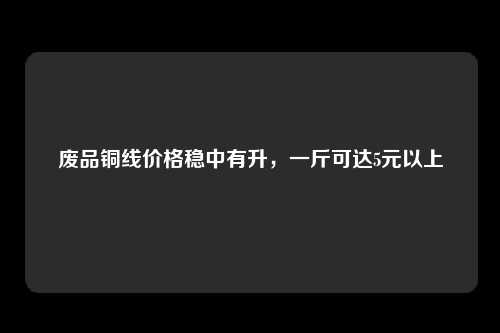 废品铜线价格稳中有升，一斤可达5元以上