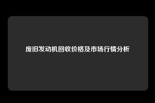 废旧发动机回收价格及市场行情分析