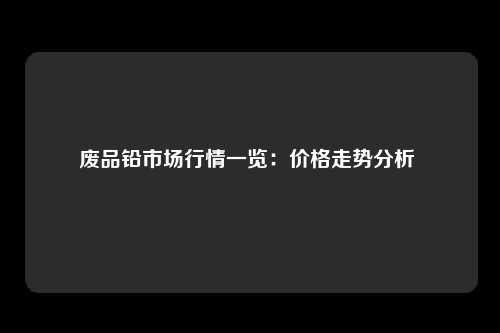 废品铅市场行情一览：价格走势分析 