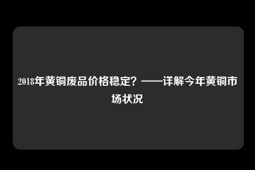 2018年黄铜废品价格稳定？——详解今年黄铜市场状况