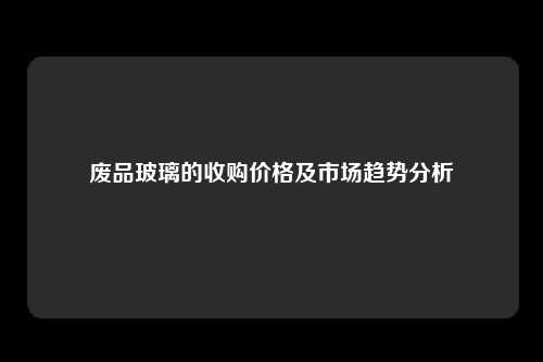 废品玻璃的收购价格及市场趋势分析