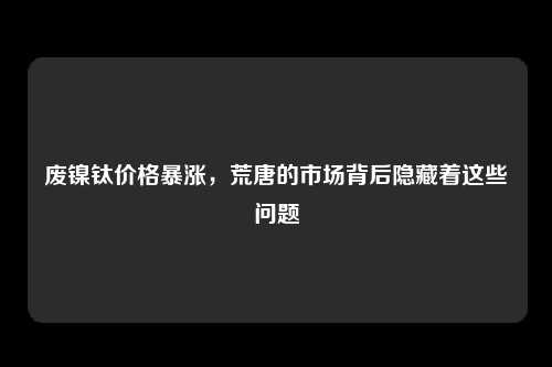 废镍钛价格暴涨，荒唐的市场背后隐藏着这些问题