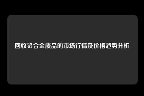 回收铅合金废品的市场行情及价格趋势分析