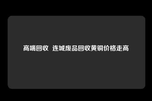 高端回收  连城废品回收黄铜价格走高