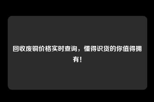 回收废铜价格实时查询，懂得识货的你值得拥有！