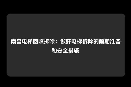 南昌电梯回收拆除：做好电梯拆除的前期准备和安全措施