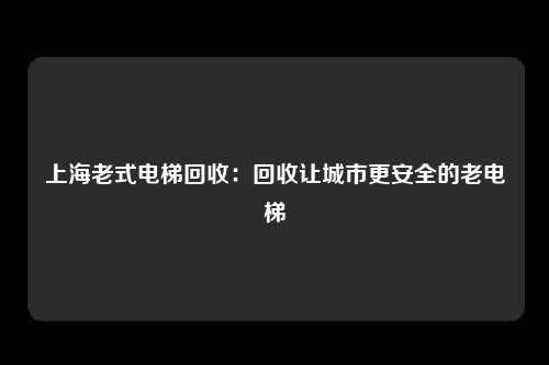 上海老式电梯回收：回收让城市更安全的老电梯