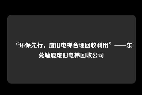 “环保先行，废旧电梯合理回收利用”——东莞塘厦废旧电梯回收公司