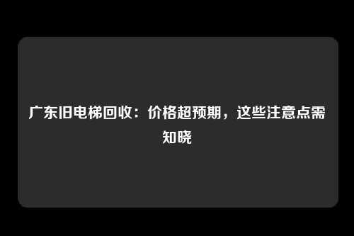 广东旧电梯回收：价格超预期，这些注意点需知晓