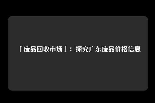 「废品回收市场」：探究广东废品价格信息