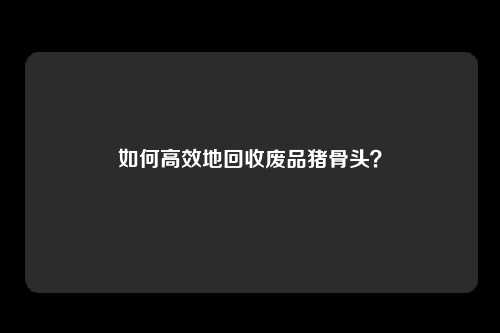 如何高效地回收废品猪骨头？