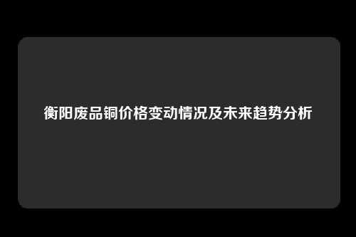 衡阳废品铜价格变动情况及未来趋势分析