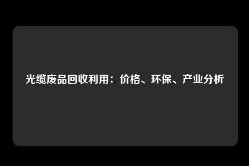 光缆废品回收利用：价格、环保、产业分析