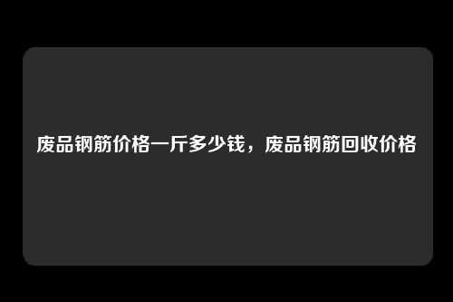 废品钢筋价格一斤多少钱，废品钢筋回收价格